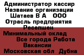 Администратор-кассир › Название организации ­ Шатаев В.А., ООО › Отрасль предприятия ­ Ресепшен › Минимальный оклад ­ 25 000 - Все города Работа » Вакансии   . Московская обл.,Дубна г.